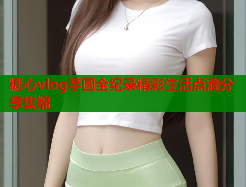 糖心vlog芋圆全纪录精彩生活点滴分享集锦