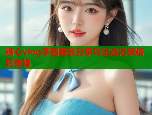 糖心vlog芋圆美食分享与生活记录精彩集锦