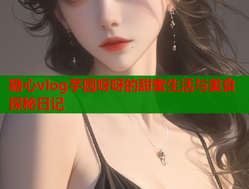 糖心vlog芋圆呀呀的甜蜜生活与美食探秘日记