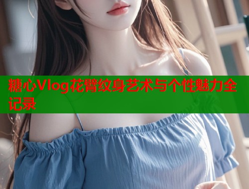糖心Vlog花臂纹身艺术与个性魅力全记录