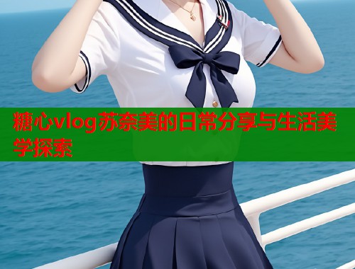 糖心vlog苏奈美的日常分享与生活美学探索
