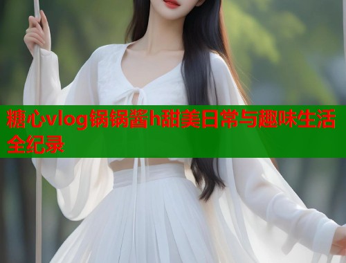 糖心vlog锅锅酱h甜美日常与趣味生活全纪录
