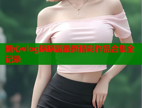 糖心vlog锅锅酱最新精彩作品合集全记录  第2张