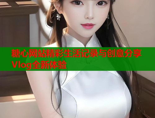 糖心网站精彩生活记录与创意分享Vlog全新体验