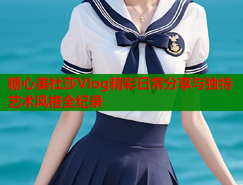 糖心美杜莎Vlog精彩日常分享与独特艺术风格全纪录