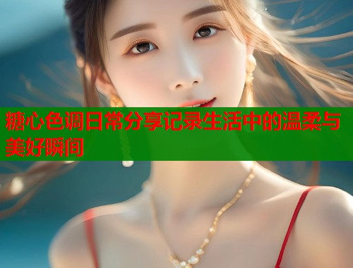 糖心色调日常分享记录生活中的温柔与美好瞬间