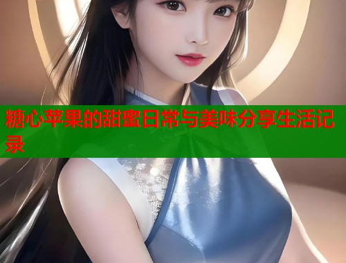 糖心苹果的甜蜜日常与美味分享生活记录