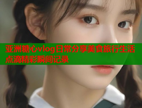 亚洲糖心vlog日常分享美食旅行生活点滴精彩瞬间记录