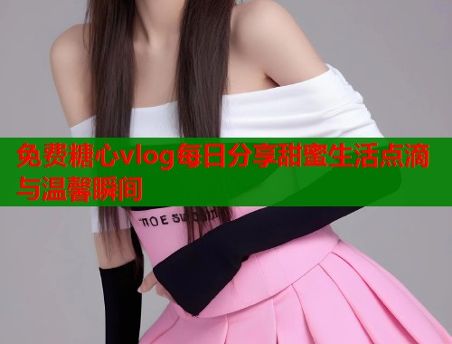 免费糖心vlog每日分享甜蜜生活点滴与温馨瞬间