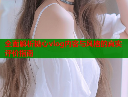 全面解析糖心vlog内容与风格的真实评价指南