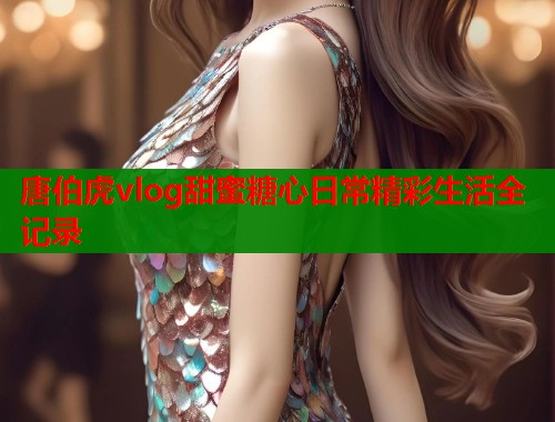唐伯虎vlog甜蜜糖心日常精彩生活全记录