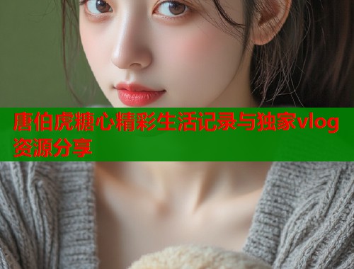 唐伯虎糖心精彩生活记录与独家vlog资源分享
