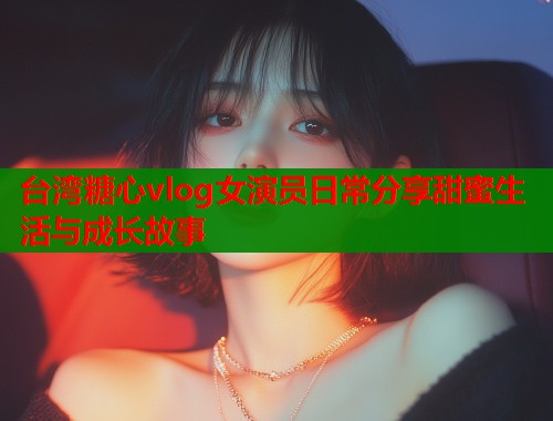 台湾糖心vlog女演员日常分享甜蜜生活与成长故事