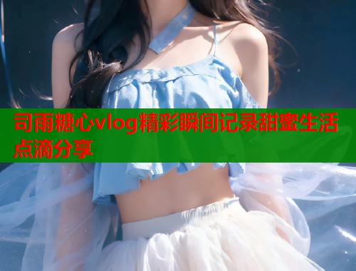 司雨糖心vlog精彩瞬间记录甜蜜生活点滴分享