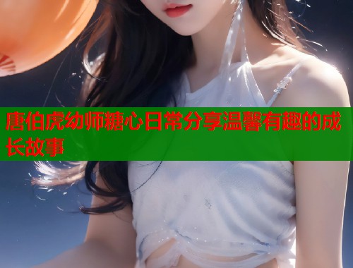 唐伯虎幼师糖心日常分享温馨有趣的成长故事
