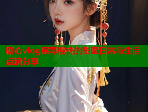糖心vlog宸荨樱桃的甜蜜日常与生活点滴分享  第2张
