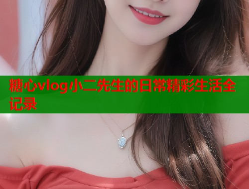 糖心vlog小二先生的日常精彩生活全记录