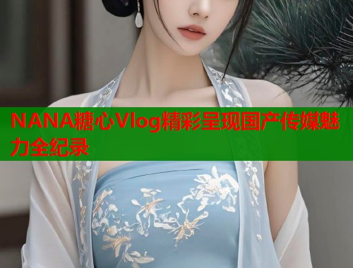 NANA糖心Vlog精彩呈现国产传媒魅力全纪录