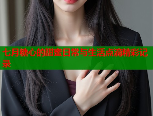 七月糖心的甜蜜日常与生活点滴精彩记录  第2张