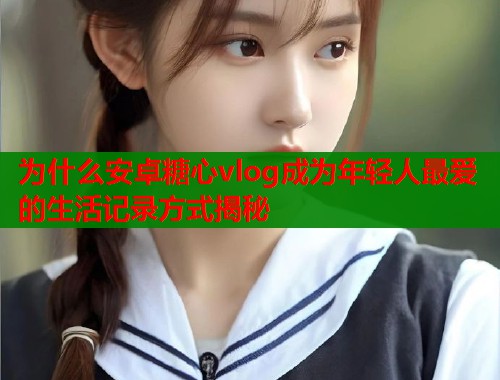 为什么安卓糖心vlog成为年轻人最爱的生活记录方式揭秘  第2张