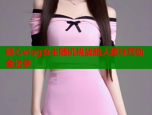 糖心vlog女主随机挑战路人趣味互动全记录
