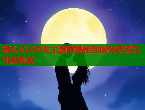 糖心VLOG女主颜值揭秘到底有多漂亮引发热议