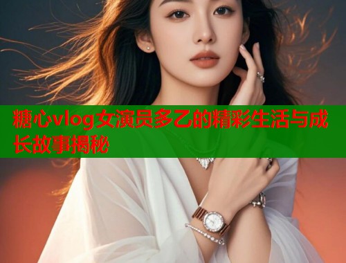 糖心vlog女演员多乙的精彩生活与成长故事揭秘