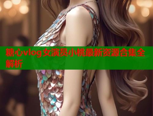 糖心vlog女演员小桃最新资源合集全解析