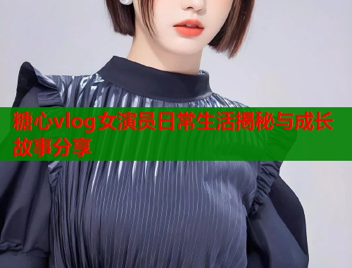 糖心vlog女演员日常生活揭秘与成长故事分享
