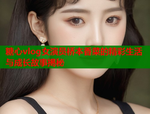 糖心vlog女演员桥本香菜的精彩生活与成长故事揭秘