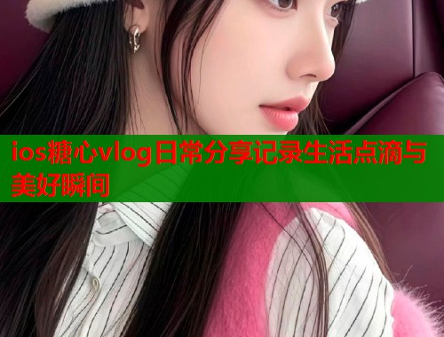 ios糖心vlog日常分享记录生活点滴与美好瞬间