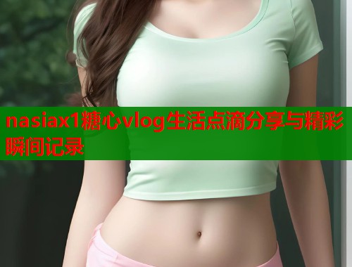 nasiax1糖心vlog生活点滴分享与精彩瞬间记录