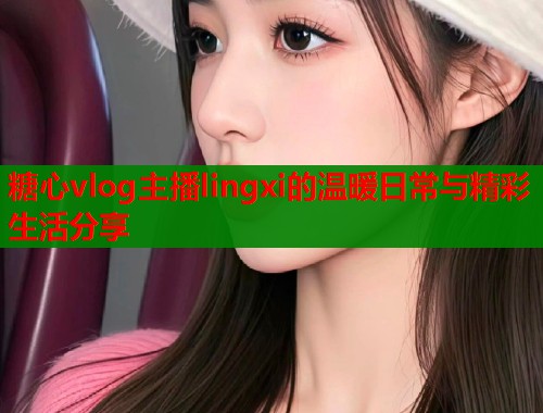 糖心vlog主播lingxi的温暖日常与精彩生活分享