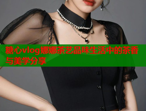 糖心vlog娜娜茶艺品味生活中的茶香与美学分享