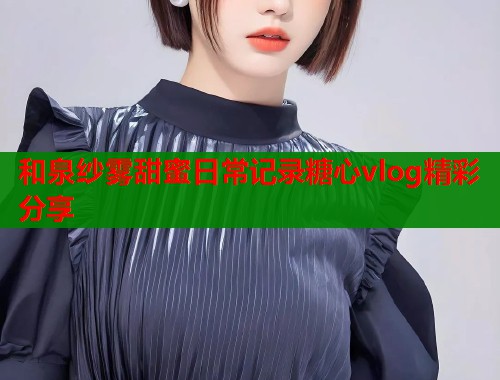 和泉纱雾甜蜜日常记录糖心vlog精彩分享
