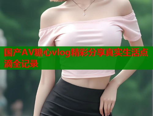 国产AV糖心vlog精彩分享真实生活点滴全记录