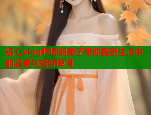 糖心vlog师师羽柔子带你探索生活中的温暖与美好瞬间