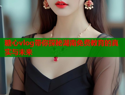 糖心vlog带你探秘湖南免费教育的真实与未来