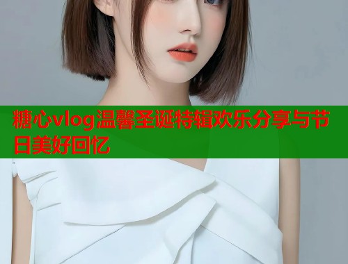 糖心vlog温馨圣诞特辑欢乐分享与节日美好回忆