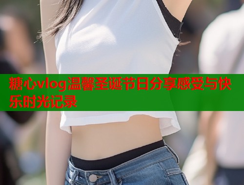 糖心vlog温馨圣诞节日分享感受与快乐时光记录