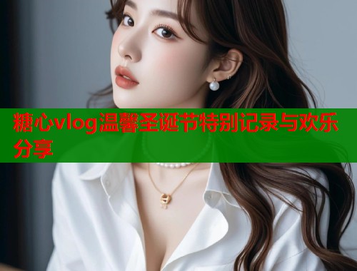 糖心vlog温馨圣诞节特别记录与欢乐分享