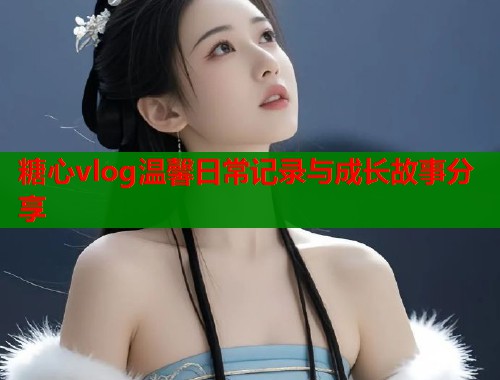 糖心vlog温馨日常记录与成长故事分享