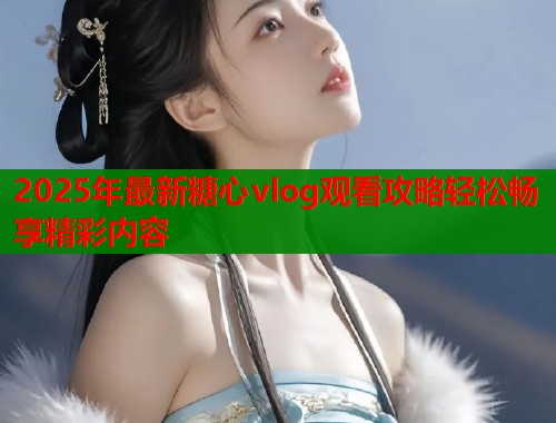 2025年最新糖心vlog观看攻略轻松畅享精彩内容