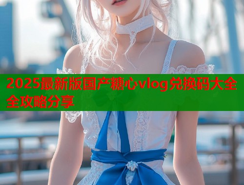 2025最新版国产糖心vlog兑换码大全全攻略分享
