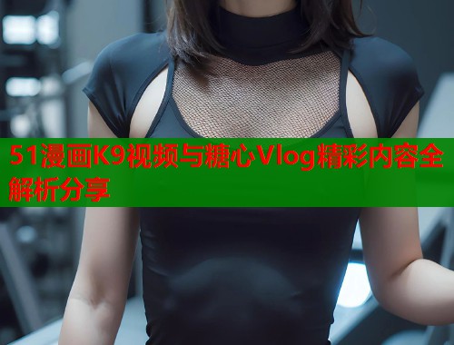 51漫画K9视频与糖心Vlog精彩内容全解析分享