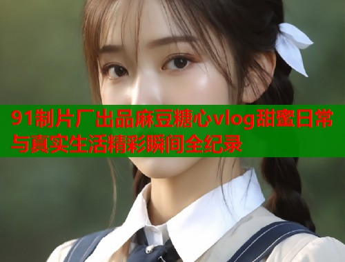 91制片厂出品麻豆糖心vlog甜蜜日常与真实生活精彩瞬间全纪录
