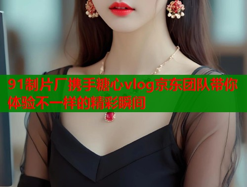 91制片厂携手糖心vlog京东团队带你体验不一样的精彩瞬间