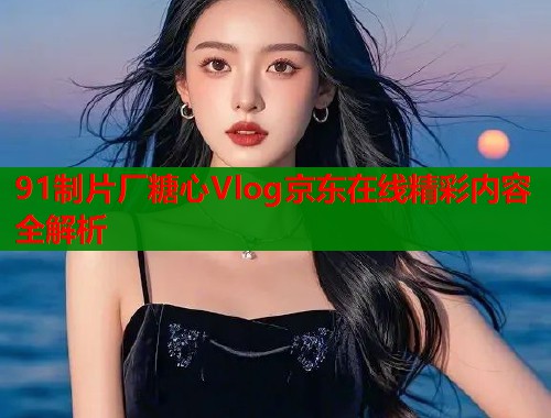 91制片厂糖心Vlog京东在线精彩内容全解析  第2张