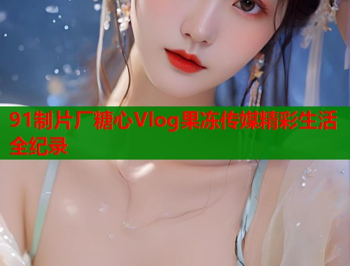 91制片厂糖心Vlog果冻传媒精彩生活全纪录