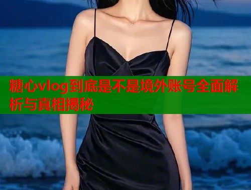 糖心vlog到底是不是境外账号全面解析与真相揭秘